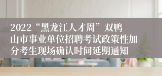 2022“黑龙江人才周”双鸭山市事业单位招聘考试政策性加分考生现场确认时间延期通知