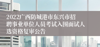 2022广西防城港市东兴市招聘事业单位人员考试入围面试人选资格复审公告