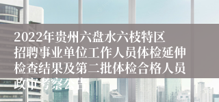 2022年贵州六盘水六枝特区招聘事业单位工作人员体检延伸检查结果及第二批体检合格人员政审考察公告