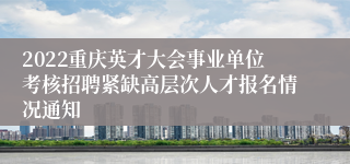 2022重庆英才大会事业单位考核招聘紧缺高层次人才报名情况通知