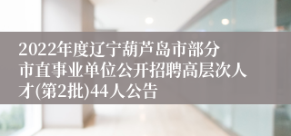 2022年度辽宁葫芦岛市部分市直事业单位公开招聘高层次人才(第2批)44人公告