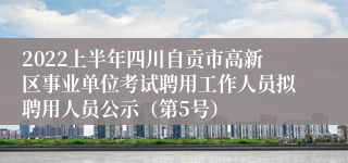 2022上半年四川自贡市高新区事业单位考试聘用工作人员拟聘用人员公示（第5号）