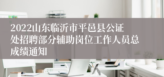 2022山东临沂市平邑县公证处招聘部分辅助岗位工作人员总成绩通知