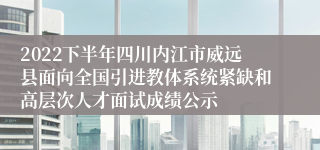 2022下半年四川内江市威远县面向全国引进教体系统紧缺和高层次人才面试成绩公示