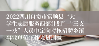 2022四川自贡市富顺县“大学生志愿服务西部计划”“三支一扶”人员中定向考核招聘乡镇事业单位工作人员调减