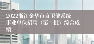 2022浙江金华市直卫健系统事业单位招聘（第二批）综合成绩