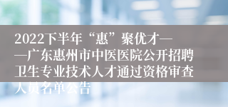 2022下半年“惠”聚优才――广东惠州市中医医院公开招聘卫生专业技术人才通过资格审查人员名单公告