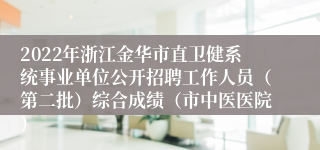 2022年浙江金华市直卫健系统事业单位公开招聘工作人员（第二批）综合成绩（市中医医院）