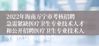 2022年海南万宁市考核招聘急需紧缺医疗卫生专业技术人才和公开招聘医疗卫生专业技术人才资格复审递补公告