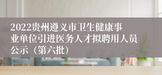 2022贵州遵义市卫生健康事业单位引进医务人才拟聘用人员公示（第六批）