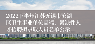 2022下半年江苏无锡市滨湖区卫生事业单位高端、紧缺性人才招聘拟录取人员名单公示