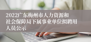 2022广东梅州市人力资源和社会保障局下属事业单位拟聘用人员公示