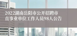 2022湖南岳阳市公开招聘市直事业单位工作人员98人公告