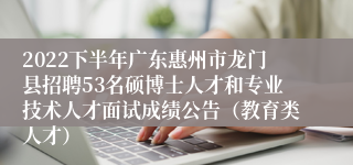 2022下半年广东惠州市龙门县招聘53名硕博士人才和专业技术人才面试成绩公告（教育类人才）