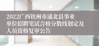 2022广西钦州市浦北县事业单位招聘笔试合格分数线划定及人员资格复审公告