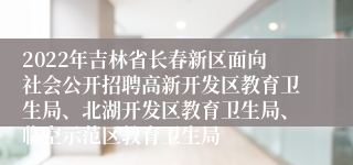 2022年吉林省长春新区面向社会公开招聘高新开发区教育卫生局、北湖开发区教育卫生局、临空示范区教育卫生局