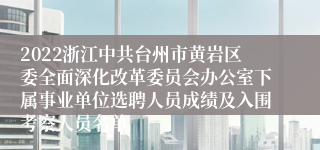 2022浙江中共台州市黄岩区委全面深化改革委员会办公室下属事业单位选聘人员成绩及入围考察人员名单