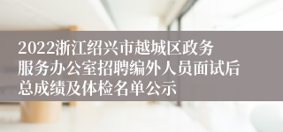 2022浙江绍兴市越城区政务服务办公室招聘编外人员面试后总成绩及体检名单公示