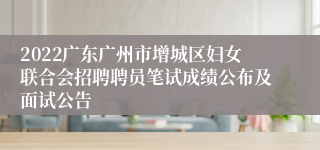 2022广东广州市增城区妇女联合会招聘聘员笔试成绩公布及面试公告