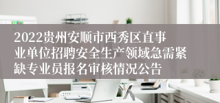 2022贵州安顺市西秀区直事业单位招聘安全生产领域急需紧缺专业员报名审核情况公告