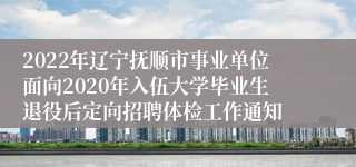 2022年辽宁抚顺市事业单位面向2020年入伍大学毕业生退役后定向招聘体检工作通知