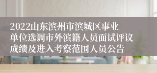 2022山东滨州市滨城区事业单位选调市外滨籍人员面试评议成绩及进入考察范围人员公告