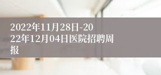 2022年11月28日-2022年12月04日医院招聘周报