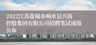 2022江苏盐城市响水县兴海控股集团有限公司招聘笔试成绩公布