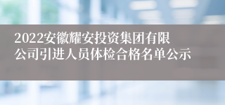 2022安徽耀安投资集团有限公司引进人员体检合格名单公示