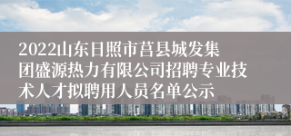 2022山东日照市莒县城发集团盛源热力有限公司招聘专业技术人才拟聘用人员名单公示