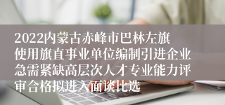 2022内蒙古赤峰市巴林左旗使用旗直事业单位编制引进企业急需紧缺高层次人才专业能力评审合格拟进入面谈比选