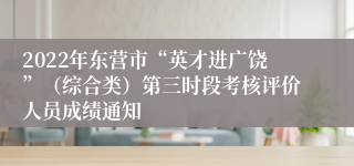 2022年东营市“英才进广饶”（综合类）第三时段考核评价人员成绩通知