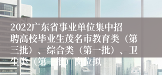 2022广东省事业单位集中招聘高校毕业生茂名市教育类（第三批）、综合类（第一批）、卫生类（第一批）岗位拟