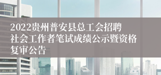 2022贵州普安县总工会招聘社会工作者笔试成绩公示暨资格复审公告