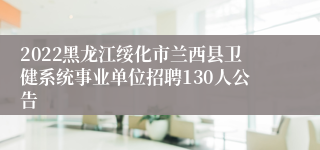 2022黑龙江绥化市兰西县卫健系统事业单位招聘130人公告