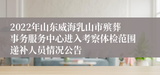 2022年山东威海乳山市殡葬事务服务中心进入考察体检范围递补人员情况公告