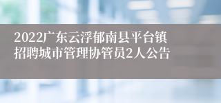 2022广东云浮郁南县平台镇招聘城市管理协管员2人公告