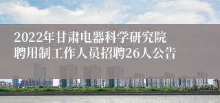 2022年甘肃电器科学研究院聘用制工作人员招聘26人公告