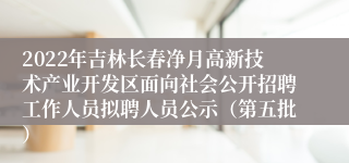 2022年吉林长春净月高新技术产业开发区面向社会公开招聘工作人员拟聘人员公示（第五批）