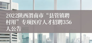 2022陕西渭南市“县管镇聘村用”专项医疗人才招聘356人公告