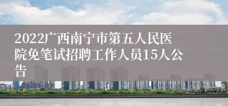 2022广西南宁市第五人民医院免笔试招聘工作人员15人公告