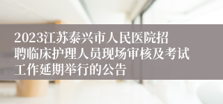 2023江苏泰兴市人民医院招聘临床护理人员现场审核及考试工作延期举行的公告