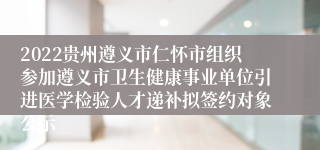 2022贵州遵义市仁怀市组织参加遵义市卫生健康事业单位引进医学检验人才递补拟签约对象公示