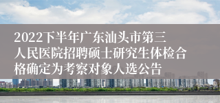 2022下半年广东汕头市第三人民医院招聘硕士研究生体检合格确定为考察对象人选公告