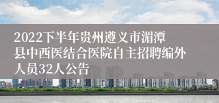 2022下半年贵州遵义市湄潭县中西医结合医院自主招聘编外人员32人公告