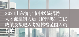 2021山东济宁市中医院招聘人才派遣制人员（护理类）面试成绩及拟进入考察体检范围人员名单