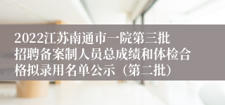 2022江苏南通市一院第三批招聘备案制人员总成绩和体检合格拟录用名单公示（第二批）