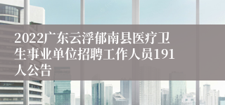 2022广东云浮郁南县医疗卫生事业单位招聘工作人员191人公告