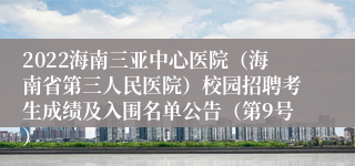 2022海南三亚中心医院（海南省第三人民医院）校园招聘考生成绩及入围名单公告（第9号）