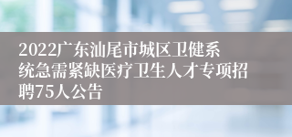 2022广东汕尾市城区卫健系统急需紧缺医疗卫生人才专项招聘75人公告